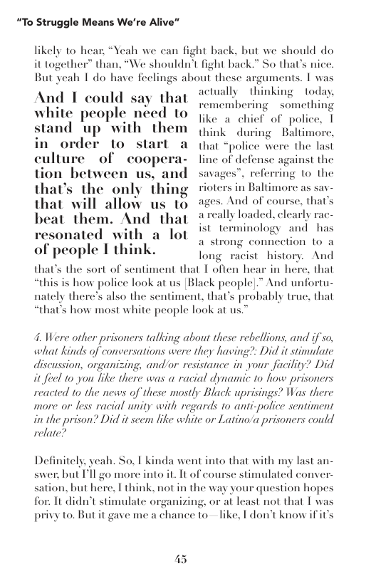 “To Struggle Means We’re Alive”  likely to hear, “Yeah we can fight back, but we should do it together™ than, “We shouldn’t fight back.” So that’s nice. But yeah I do have feelings about these arg  And 1 could s actually  th white people ne stand up  with in order 10 s culture of cooper: tion between us, a that’s the only |||i"g s in Baltimore as sav- that will allow us 10 And of cou beat them. And that areally loaded. clearly vesonated with a lot of people I think.  uments. | was wking today.  membering  something like a chicf of police. [ think during Baltimore, that “police were the last line of defense against the savages”. referring to the  se. that’s, 1  st terminology and has  a st  ng connection 1o a  long racist history. And that’s the sort of sentiment that | often hear in here. that “this is how police look at us [Black people].” And unfortu- nately there’s also the sentiment, that’s probably truc, that that’s how most white people look at us.  4. Were other prisoners talking about these rebellions, and if so, what kinds of conversations were they having?: Did it stimulate wance in your facility? Did it feel 1o you like there was a racial dynamic to how prisoners reacted 1o the news of these mostly Black uprisings? Was there more or less racial unity with regards to anti-police sentiment in the prison? Did it seem like white or Latino/a prisoners could relate?  discussion, organizing, and/or res  Definitely. veah. So. 1 kinda went into that with my last an- swer: but Fll go more into it. It of course stimulated conver- sation, but here. T think, not in the way your question hopes for. 1t didn’t stimulate organizing, or i least not that I was privy to. But it gave me a chance to-— like, I don’t know ifit’s  